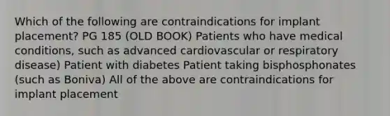 Which of the following are contraindications for implant placement? PG 185 (OLD BOOK) Patients who have medical conditions, such as advanced cardiovascular or respiratory disease) Patient with diabetes Patient taking bisphosphonates (such as Boniva) All of the above are contraindications for implant placement