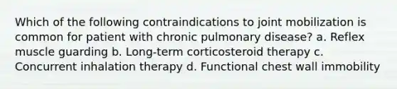 Which of the following contraindications to joint mobilization is common for patient with chronic pulmonary disease? a. Reflex muscle guarding b. Long-term corticosteroid therapy c. Concurrent inhalation therapy d. Functional chest wall immobility