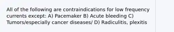 All of the following are contraindications for low frequency currents except: A) Pacemaker B) Acute bleeding C) Tumors/especially cancer diseases/ D) Radiculitis, plexitis