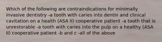 Which of the following are contraindications for minimally invasive dentistry -a tooth with caries into dentin and clinical cavitation on a health (ASA II) cooperative patient -a tooth that is unrestorable -a tooth with caries into the pulp on a healthy (ASA II) cooperative patient -b and c -all of the above