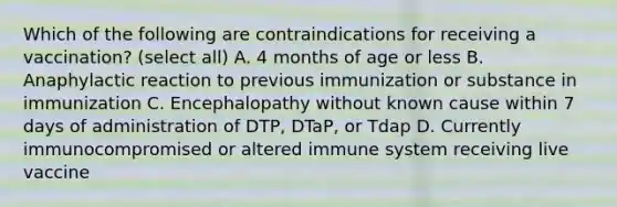 Which of the following are contraindications for receiving a vaccination? (select all) A. 4 months of age or less B. Anaphylactic reaction to previous immunization or substance in immunization C. Encephalopathy without known cause within 7 days of administration of DTP, DTaP, or Tdap D. Currently immunocompromised or altered immune system receiving live vaccine