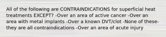 All of the following are CONTRAINDICATIONS for superficial heat treatments EXCEPT? -Over an area of active cancer -Over an area with metal implants -Over a known DVT/clot -None of these-they are all contraindications -Over an area of acute injury