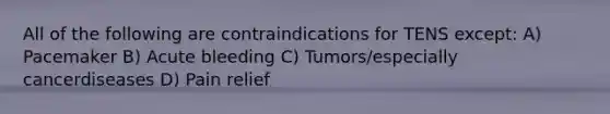 All of the following are contraindications for TENS except: A) Pacemaker B) Acute bleeding C) Tumors/especially cancerdiseases D) Pain relief