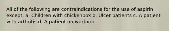 All of the following are contraindications for the use of aspirin except: a. Children with chickenpox b. Ulcer patients c. A patient with arthritis d. A patient on warfarin