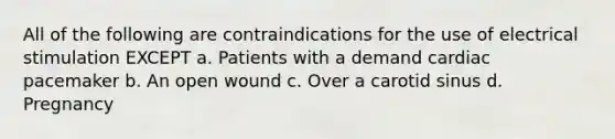 All of the following are contraindications for the use of electrical stimulation EXCEPT a. Patients with a demand cardiac pacemaker b. An open wound c. Over a carotid sinus d. Pregnancy