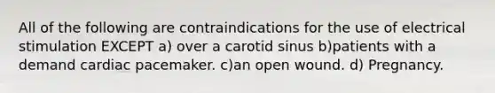 All of the following are contraindications for the use of electrical stimulation EXCEPT a) over a carotid sinus b)patients with a demand cardiac pacemaker. c)an open wound. d) Pregnancy.