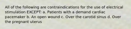 All of the following are contraindications for the use of electrical stimulation EXCEPT: a. Patients with a demand cardiac pacemaker b. An open wound c. Over the carotid sinus d. Over the pregnant uterus