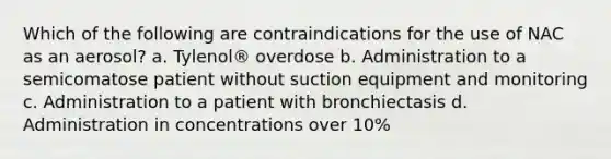 Which of the following are contraindications for the use of NAC as an aerosol? a. Tylenol® overdose b. Administration to a semicomatose patient without suction equipment and monitoring c. Administration to a patient with bronchiectasis d. Administration in concentrations over 10%