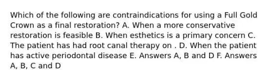 Which of the following are contraindications for using a Full Gold Crown as a final restoration? A. When a more conservative restoration is feasible B. When esthetics is a primary concern C. The patient has had root canal therapy on . D. When the patient has active periodontal disease E. Answers A, B and D F. Answers A, B, C and D