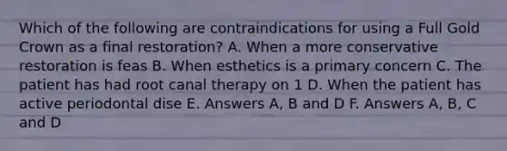 Which of the following are contraindications for using a Full Gold Crown as a final restoration? A. When a more conservative restoration is feas B. When esthetics is a primary concern C. The patient has had root canal therapy on 1 D. When the patient has active periodontal dise E. Answers A, B and D F. Answers A, B, C and D