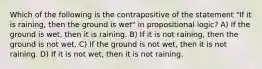 Which of the following is the contrapositive of the statement "If it is raining, then the ground is wet" in propositional logic? A) If the ground is wet, then it is raining. B) If it is not raining, then the ground is not wet. C) If the ground is not wet, then it is not raining. D) If it is not wet, then it is not raining.