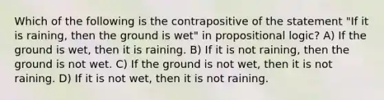 Which of the following is the contrapositive of the statement "If it is raining, then the ground is wet" in propositional logic? A) If the ground is wet, then it is raining. B) If it is not raining, then the ground is not wet. C) If the ground is not wet, then it is not raining. D) If it is not wet, then it is not raining.