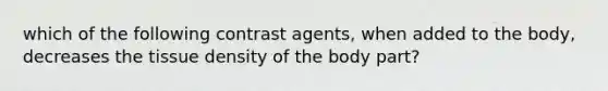 which of the following contrast agents, when added to the body, decreases the tissue density of the body part?