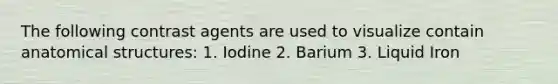 The following contrast agents are used to visualize contain anatomical structures: 1. Iodine 2. Barium 3. Liquid Iron