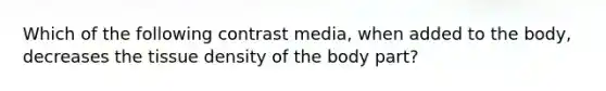 Which of the following contrast media, when added to the body, decreases the tissue density of the body part?