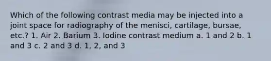 Which of the following contrast media may be injected into a joint space for radiography of the menisci, cartilage, bursae, etc.? 1. Air 2. Barium 3. Iodine contrast medium a. 1 and 2 b. 1 and 3 c. 2 and 3 d. 1, 2, and 3