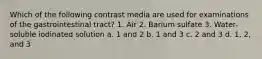 Which of the following contrast media are used for examinations of the gastrointestinal tract? 1. Air 2. Barium sulfate 3. Water-soluble iodinated solution a. 1 and 2 b. 1 and 3 c. 2 and 3 d. 1, 2, and 3