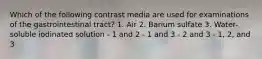 Which of the following contrast media are used for examinations of the gastrointestinal tract? 1. Air 2. Barium sulfate 3. Water-soluble iodinated solution - 1 and 2 - 1 and 3 - 2 and 3 - 1, 2, and 3