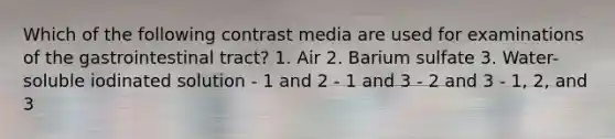 Which of the following contrast media are used for examinations of the gastrointestinal tract? 1. Air 2. Barium sulfate 3. Water-soluble iodinated solution - 1 and 2 - 1 and 3 - 2 and 3 - 1, 2, and 3