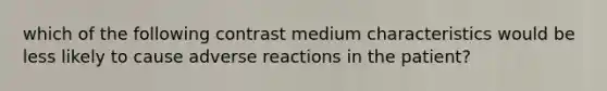 which of the following contrast medium characteristics would be less likely to cause adverse reactions in the patient?