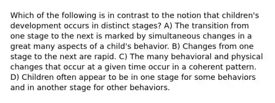 Which of the following is in contrast to the notion that children's development occurs in distinct stages? A) The transition from one stage to the next is marked by simultaneous changes in a great many aspects of a child's behavior. B) Changes from one stage to the next are rapid. C) The many behavioral and physical changes that occur at a given time occur in a coherent pattern. D) Children often appear to be in one stage for some behaviors and in another stage for other behaviors.