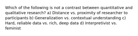 Which of the following is not a contrast between quantitative and qualitative research? a) Distance vs. proximity of researcher to participants b) Generalization vs. contextual understanding c) Hard, reliable data vs. rich, deep data d) Interpretivist vs. feminist