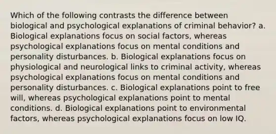 Which of the following contrasts the difference between biological and psychological explanations of criminal behavior? a. Biological explanations focus on social factors, whereas psychological explanations focus on mental conditions and personality disturbances. b. Biological explanations focus on physiological and neurological links to criminal activity, whereas psychological explanations focus on mental conditions and personality disturbances. c. Biological explanations point to free will, whereas psychological explanations point to mental conditions. d. Biological explanations point to environmental factors, whereas psychological explanations focus on low IQ.