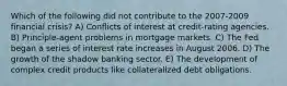 Which of the following did not contribute to the 2007-2009 financial crisis? A) Conflicts of interest at credit-rating agencies. B) Principle-agent problems in mortgage markets. C) The Fed began a series of interest rate increases in August 2006. D) The growth of the shadow banking sector. E) The development of complex credit products like collateralized debt obligations.