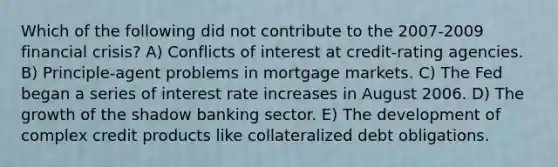 Which of the following did not contribute to the 2007-2009 financial crisis? A) Conflicts of interest at credit-rating agencies. B) Principle-agent problems in mortgage markets. C) The Fed began a series of interest rate increases in August 2006. D) The growth of the shadow banking sector. E) The development of complex credit products like collateralized debt obligations.