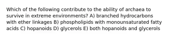 Which of the following contribute to the ability of archaea to survive in extreme environments? A) branched hydrocarbons with ether linkages B) phospholipids with monounsaturated fatty acids C) hopanoids D) glycerols E) both hopanoids and glycerols