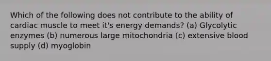 Which of the following does not contribute to the ability of cardiac muscle to meet it's energy demands? (a) Glycolytic enzymes (b) numerous large mitochondria (c) extensive blood supply (d) myoglobin