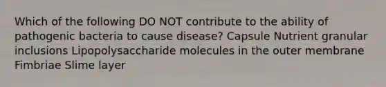 Which of the following DO NOT contribute to the ability of pathogenic bacteria to cause disease? Capsule Nutrient granular inclusions Lipopolysaccharide molecules in the outer membrane Fimbriae Slime layer