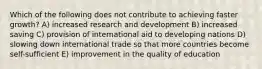 Which of the following does not contribute to achieving faster growth? A) increased research and development B) increased saving C) provision of international aid to developing nations D) slowing down international trade so that more countries become self-sufficient E) improvement in the quality of education