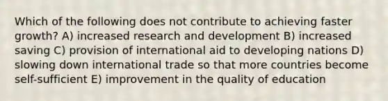 Which of the following does not contribute to achieving faster growth? A) increased research and development B) increased saving C) provision of international aid to developing nations D) slowing down international trade so that more countries become self-sufficient E) improvement in the quality of education