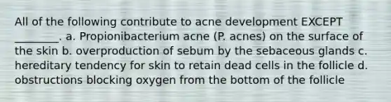 All of the following contribute to acne development EXCEPT ________. a. Propionibacterium acne (P. acnes) on the surface of the skin b. overproduction of sebum by the sebaceous glands c. hereditary tendency for skin to retain dead cells in the follicle d. obstructions blocking oxygen from the bottom of the follicle