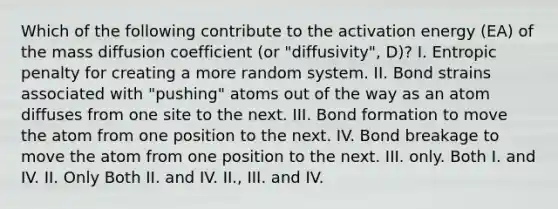 Which of the following contribute to the activation energy (EA) of the mass diffusion coefficient (or "diffusivity", D)? I. Entropic penalty for creating a more random system. II. Bond strains associated with "pushing" atoms out of the way as an atom diffuses from one site to the next. III. Bond formation to move the atom from one position to the next. IV. Bond breakage to move the atom from one position to the next. III. only. Both I. and IV. II. Only Both II. and IV. II., III. and IV.