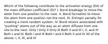 Which of the following contribute to the activation energy (EA) of the mass diffusion coefficient (D)? I. Bond breakage to move the atom from one position to the next. II. Bond formation to move the atom from one position not the next. III. Entropic penalty for creating a more random system. IV. Bond strains associated with "pushing" atoms out of the way as an atom diffuses from one site to the next. Only I Only II Only III Both II and III I, II, and IV Both I and IV. Both I and III Both I and II Both II and IV All of the above: I, II, III, and IV