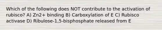 Which of the following does NOT contribute to the activation of rubisco? A) Zn2+ binding B) Carboxylation of E C) Rubisco activase D) Ribulose-1,5-bisphosphate released from E