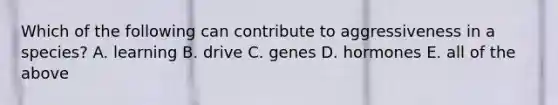 Which of the following can contribute to aggressiveness in a species? A. learning B. drive C. genes D. hormones E. all of the above