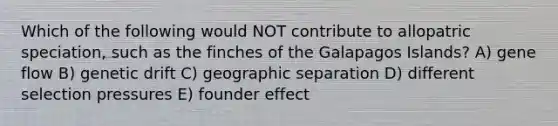 Which of the following would NOT contribute to allopatric speciation, such as the finches of the Galapagos Islands? A) gene flow B) genetic drift C) geographic separation D) different selection pressures E) founder effect