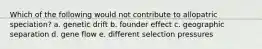 Which of the following would not contribute to allopatric speciation? a. genetic drift b. founder effect c. geographic separation d. gene flow e. different selection pressures
