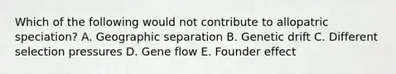 Which of the following would not contribute to allopatric speciation? A. Geographic separation B. Genetic drift C. Different selection pressures D. Gene flow E. Founder effect