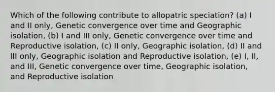 Which of the following contribute to allopatric speciation? (a) I and II only, Genetic convergence over time and Geographic isolation, (b) I and III only, Genetic convergence over time and Reproductive isolation, (c) II only, Geographic isolation, (d) II and III only, Geographic isolation and Reproductive isolation, (e) I, II, and III, Genetic convergence over time, Geographic isolation, and Reproductive isolation