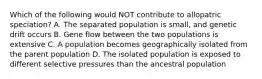 Which of the following would NOT contribute to allopatric speciation? A. The separated population is small, and genetic drift occurs B. Gene flow between the two populations is extensive C. A population becomes geographically isolated from the parent population D. The isolated population is exposed to different selective pressures than the ancestral population