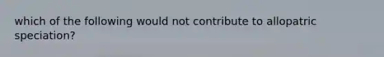 which of the following would not contribute to allopatric speciation?