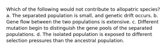 Which of the following would not contribute to allopatric species? a. The separated population is small, and genetic drift occurs. b. Gene flow between the two populations is extensive. c. Different mutation begin to distinguish the gene pools of the separated populations. d. The isolated population is exposed to different selection pressures than the ancestral population.