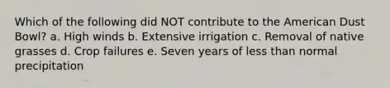 Which of the following did NOT contribute to the American Dust Bowl? a. High winds b. Extensive irrigation c. Removal of native grasses d. Crop failures e. Seven years of less than normal precipitation