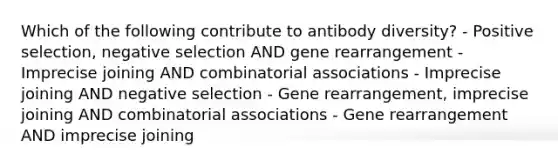 Which of the following contribute to antibody diversity? - Positive selection, negative selection AND gene rearrangement - Imprecise joining AND combinatorial associations - Imprecise joining AND negative selection - Gene rearrangement, imprecise joining AND combinatorial associations - Gene rearrangement AND imprecise joining