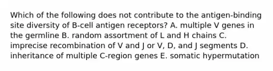 Which of the following does not contribute to the antigen‐binding site diversity of B‐cell antigen receptors? A. multiple V genes in the germline B. random assortment of L and H chains C. imprecise recombination of V and J or V, D, and J segments D. inheritance of multiple C‐region genes E. somatic hypermutation