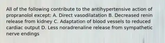 All of the following contribute to the antihypertensive action of propranolol except: A. Direct vasodilatation B. Decreased renin release from kidney C. Adaptation of blood vessels to reduced cardiac output D. Less noradrenaline release from sympathetic nerve endings